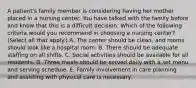 A patient's family member is considering having her mother placed in a nursing center. You have talked with the family before and know that this is a difficult decision. Which of the following criteria would you recommend in choosing a nursing center? (Select all that apply.) A. The center should be clean, and rooms should look like a hospital room. B. There should be adequate staffing on all shifts. C. Social activities should be available for all residents. D. Three meals should be served daily with a set menu and serving schedule. E. Family involvement in care planning and assisting with physical care is necessary.