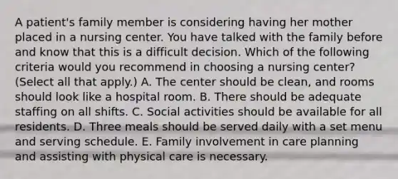 A patient's family member is considering having her mother placed in a nursing center. You have talked with the family before and know that this is a difficult decision. Which of the following criteria would you recommend in choosing a nursing center? (Select all that apply.) A. The center should be clean, and rooms should look like a hospital room. B. There should be adequate staffing on all shifts. C. Social activities should be available for all residents. D. Three meals should be served daily with a set menu and serving schedule. E. Family involvement in care planning and assisting with physical care is necessary.