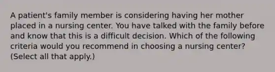 A patient's family member is considering having her mother placed in a nursing center. You have talked with the family before and know that this is a difficult decision. Which of the following criteria would you recommend in choosing a nursing center? (Select all that apply.)