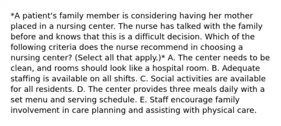 *A patient's family member is considering having her mother placed in a nursing center. The nurse has talked with the family before and knows that this is a difficult decision. Which of the following criteria does the nurse recommend in choosing a nursing center? (Select all that apply.)* A. The center needs to be clean, and rooms should look like a hospital room. B. Adequate staffing is available on all shifts. C. Social activities are available for all residents. D. The center provides three meals daily with a set menu and serving schedule. E. Staff encourage family involvement in care planning and assisting with physical care.