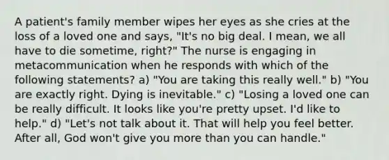 A patient's family member wipes her eyes as she cries at the loss of a loved one and says, "It's no big deal. I mean, we all have to die sometime, right?" The nurse is engaging in metacommunication when he responds with which of the following statements? a) "You are taking this really well." b) "You are exactly right. Dying is inevitable." c) "Losing a loved one can be really difficult. It looks like you're pretty upset. I'd like to help." d) "Let's not talk about it. That will help you feel better. After all, God won't give you more than you can handle."