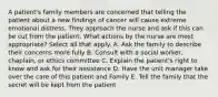 A patient's family members are concerned that telling the patient about a new findings of cancer will cause extreme emotional distress. They approach the nurse and ask if this can be cut from the patient. What actions by the nurse are most appropriate? Select all that apply. A. Ask the family to describe their concerns more fully B. Consult with a social worker, chaplain, or ethics committee C. Explain the patient's right to know and ask for their assistance D. Have the unit manager take over the care of this patient and Family E. Tell the family that the secret will be kept from the patient