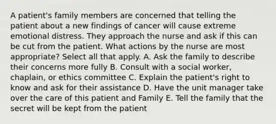 A patient's family members are concerned that telling the patient about a new findings of cancer will cause extreme emotional distress. They approach the nurse and ask if this can be cut from the patient. What actions by the nurse are most appropriate? Select all that apply. A. Ask the family to describe their concerns more fully B. Consult with a social worker, chaplain, or ethics committee C. Explain the patient's right to know and ask for their assistance D. Have the unit manager take over the care of this patient and Family E. Tell the family that the secret will be kept from the patient