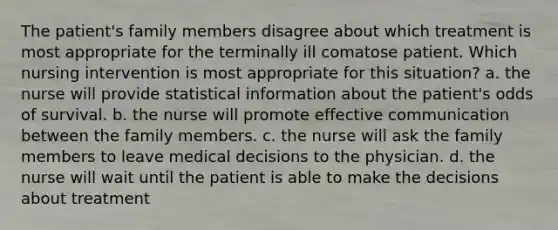 The patient's family members disagree about which treatment is most appropriate for the terminally ill comatose patient. Which nursing intervention is most appropriate for this situation? a. the nurse will provide statistical information about the patient's odds of survival. b. the nurse will promote effective communication between the family members. c. the nurse will ask the family members to leave medical decisions to the physician. d. the nurse will wait until the patient is able to make the decisions about treatment