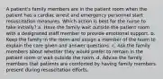 A patient's family members are in the patient room when the patient has a cardiac arrest and emergency personnel start resuscitation measures. Which action is best for the nurse to take initially? a. Have the family wait outside the patient room with a designated staff member to provide emotional support. b. Keep the family in the room and assign a member of the team to explain the care given and answer questions. c. Ask the family members about whether they would prefer to remain in the patient room or wait outside the room. d. Advise the family members that patients are comforted by having family members present during resuscitation efforts.