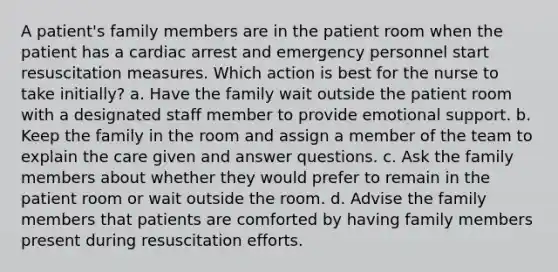 A patient's family members are in the patient room when the patient has a cardiac arrest and emergency personnel start resuscitation measures. Which action is best for the nurse to take initially? a. Have the family wait outside the patient room with a designated staff member to provide emotional support. b. Keep the family in the room and assign a member of the team to explain the care given and answer questions. c. Ask the family members about whether they would prefer to remain in the patient room or wait outside the room. d. Advise the family members that patients are comforted by having family members present during resuscitation efforts.