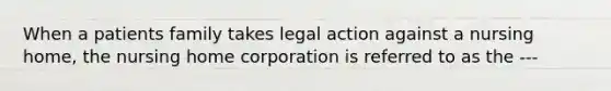 When a patients family takes legal action against a nursing home, the nursing home corporation is referred to as the ---