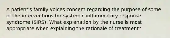 A patient's family voices concern regarding the purpose of some of the interventions for systemic inflammatory response syndrome (SIRS). What explanation by the nurse is most appropriate when explaining the rationale of treatment?