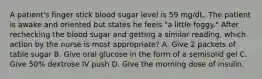 A patient's finger stick blood sugar level is 59 mg/dL. The patient is awake and oriented but states he feels "a little foggy." After rechecking the blood sugar and getting a similar reading, which action by the nurse is most appropriate? A. Give 2 packets of table sugar B. Give oral glucose in the form of a semisolid gel C. Give 50% dextrose IV push D. Give the morning dose of insulin.