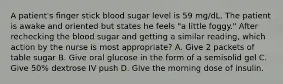 A patient's finger stick blood sugar level is 59 mg/dL. The patient is awake and oriented but states he feels "a little foggy." After rechecking the blood sugar and getting a similar reading, which action by the nurse is most appropriate? A. Give 2 packets of table sugar B. Give oral glucose in the form of a semisolid gel C. Give 50% dextrose IV push D. Give the morning dose of insulin.