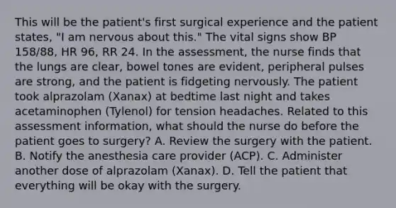 This will be the patient's first surgical experience and the patient states, "I am nervous about this." The vital signs show BP 158/88, HR 96, RR 24. In the assessment, the nurse finds that the lungs are clear, bowel tones are evident, peripheral pulses are strong, and the patient is fidgeting nervously. The patient took alprazolam (Xanax) at bedtime last night and takes acetaminophen (Tylenol) for tension headaches. Related to this assessment information, what should the nurse do before the patient goes to surgery? A. Review the surgery with the patient. B. Notify the anesthesia care provider (ACP). C. Administer another dose of alprazolam (Xanax). D. Tell the patient that everything will be okay with the surgery.