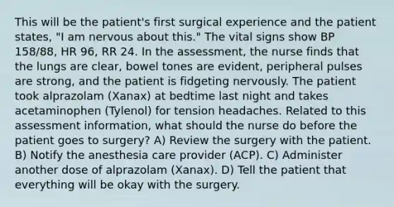 This will be the patient's first surgical experience and the patient states, "I am nervous about this." The vital signs show BP 158/88, HR 96, RR 24. In the assessment, the nurse finds that the lungs are clear, bowel tones are evident, peripheral pulses are strong, and the patient is fidgeting nervously. The patient took alprazolam (Xanax) at bedtime last night and takes acetaminophen (Tylenol) for tension headaches. Related to this assessment information, what should the nurse do before the patient goes to surgery? A) Review the surgery with the patient. B) Notify the anesthesia care provider (ACP). C) Administer another dose of alprazolam (Xanax). D) Tell the patient that everything will be okay with the surgery.