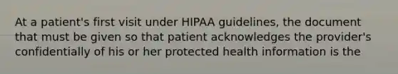 At a patient's first visit under HIPAA guidelines, the document that must be given so that patient acknowledges the provider's confidentially of his or her protected health information is the