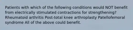 Patients with which of the following conditions would NOT benefit from electrically stimulated contractions for strengthening? Rheumatoid arthritis Post-total knee arthroplasty Patellofemoral syndrome All of the above could benefit.