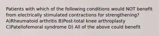 Patients with which of the following conditions would NOT benefit from electrically stimulated contractions for strengthening? A)Rheumatoid arthritis B)Post-total knee arthroplasty C)Patellofemoral syndrome D) All of the above could benefit