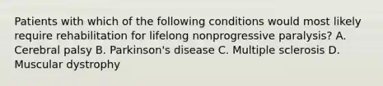 Patients with which of the following conditions would most likely require rehabilitation for lifelong nonprogressive​ paralysis? A. Cerebral palsy B. Parkinson's disease C. Multiple sclerosis D. Muscular dystrophy