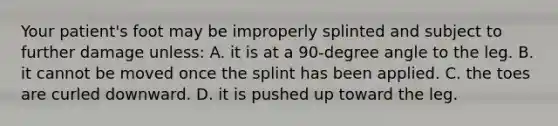 Your​ patient's foot may be improperly splinted and subject to further damage​ unless: A. it is at a​ 90-degree angle to the leg. B. it cannot be moved once the splint has been applied. C. the toes are curled downward. D. it is pushed up toward the leg.