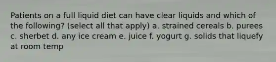 Patients on a full liquid diet can have clear liquids and which of the following? (select all that apply) a. strained cereals b. purees c. sherbet d. any ice cream e. juice f. yogurt g. solids that liquefy at room temp