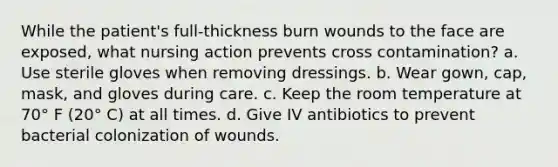 While the patient's full-thickness burn wounds to the face are exposed, what nursing action prevents cross contamination? a. Use sterile gloves when removing dressings. b. Wear gown, cap, mask, and gloves during care. c. Keep the room temperature at 70° F (20° C) at all times. d. Give IV antibiotics to prevent bacterial colonization of wounds.