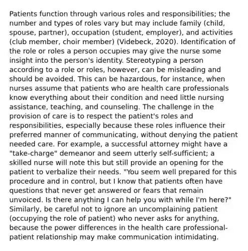 Patients function through various roles and responsibilities; the number and types of roles vary but may include family (child, spouse, partner), occupation (student, employer), and activities (club member, choir member) (Videbeck, 2020). Identification of the role or roles a person occupies may give the nurse some insight into the person's identity. Stereotyping a person according to a role or roles, however, can be misleading and should be avoided. This can be hazardous, for instance, when nurses assume that patients who are health care professionals know everything about their condition and need little nursing assistance, teaching, and counseling. The challenge in the provision of care is to respect the patient's roles and responsibilities, especially because these roles influence their preferred manner of communicating, without denying the patient needed care. For example, a successful attorney might have a "take-charge" demeanor and seem utterly self-sufficient; a skilled nurse will note this but still provide an opening for the patient to verbalize their needs. "You seem well prepared for this procedure and in control, but I know that patients often have questions that never get answered or fears that remain unvoiced. Is there anything I can help you with while I'm here?" Similarly, be careful not to ignore an uncomplaining patient (occupying the role of patient) who never asks for anything, because the power differences in the health care professional-patient relationship may make communication intimidating.