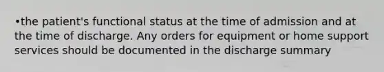 •the patient's functional status at the time of admission and at the time of discharge. Any orders for equipment or home support services should be documented in the discharge summary