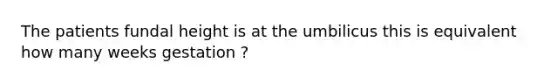 The patients fundal height is at the umbilicus this is equivalent how many weeks gestation ?