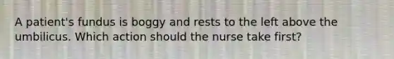 A patient's fundus is boggy and rests to the left above the umbilicus. Which action should the nurse take first?