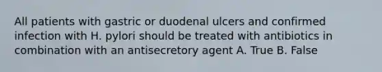 All patients with gastric or duodenal ulcers and confirmed infection with H. pylori should be treated with antibiotics in combination with an antisecretory agent A. True B. False