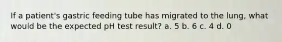 If a patient's gastric feeding tube has migrated to the lung, what would be the expected pH test result? a. 5 b. 6 c. 4 d. 0