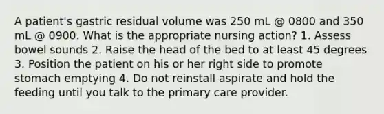 A patient's gastric residual volume was 250 mL @ 0800 and 350 mL @ 0900. What is the appropriate nursing action? 1. Assess bowel sounds 2. Raise the head of the bed to at least 45 degrees 3. Position the patient on his or her right side to promote stomach emptying 4. Do not reinstall aspirate and hold the feeding until you talk to the primary care provider.