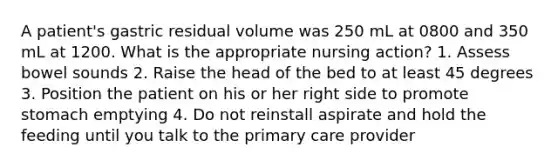 A patient's gastric residual volume was 250 mL at 0800 and 350 mL at 1200. What is the appropriate nursing action? 1. Assess bowel sounds 2. Raise the head of the bed to at least 45 degrees 3. Position the patient on his or her right side to promote stomach emptying 4. Do not reinstall aspirate and hold the feeding until you talk to the primary care provider