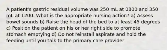 A patient's gastric residual volume was 250 mL at 0800 and 350 mL at 1200. What is the appropriate nursing action? a) Assess bowel sounds b) Raise the head of the bed to at least 45 degrees c) Position the patient on his or her right side to promote stomach emptying d) Do not reinstall aspirate and hold the feeding until you talk to the primary care provider