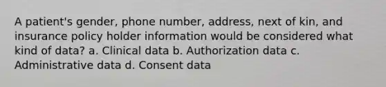 A patient's gender, phone number, address, next of kin, and insurance policy holder information would be considered what kind of data? a. Clinical data b. Authorization data c. Administrative data d. Consent data