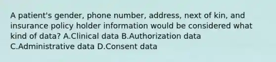 A patient's gender, phone number, address, next of kin, and insurance policy holder information would be considered what kind of data? A.Clinical data B.Authorization data C.Administrative data D.Consent data