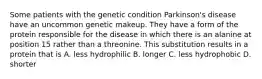 Some patients with the genetic condition Parkinson's disease have an uncommon genetic makeup. They have a form of the protein responsible for the disease in which there is an alanine at position 15 rather than a threonine. This substitution results in a protein that is A. less hydrophilic B. longer C. less hydrophobic D. shorter