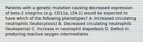 Patients with a genetic mutation causing decreased expression of beta-2 integrins (e.g. CD11a, LFA-1) would be expected to have which of the following phenotypes? A. Increased circulating neutrophils (leukocytosis) B. Decreased circulating neutrophils (leukopenia) C. Increase in neutrophil diapedesis D. Defect in producing reactive oxygen intermediates