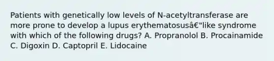 Patients with genetically low levels of N-acetyltransferase are more prone to develop a lupus erythematosusâ€"like syndrome with which of the following drugs? A. Propranolol B. Procainamide C. Digoxin D. Captopril E. Lidocaine