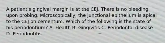 A patient's gingival margin is at the CEJ. There is no bleeding upon probing. Microscopically, the junctional epithelium is apical to the CEJ on cementum. Which of the following is the state of his periodontium? A. Health B. Gingivitis C. Periodontal disease D. Periodontitis