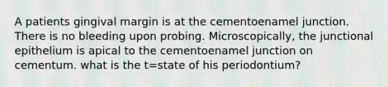 A patients gingival margin is at the cementoenamel junction. There is no bleeding upon probing. Microscopically, the junctional epithelium is apical to the cementoenamel junction on cementum. what is the t=state of his periodontium?