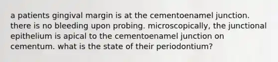 a patients gingival margin is at the cementoenamel junction. there is no bleeding upon probing. microscopically, the junctional epithelium is apical to the cementoenamel junction on cementum. what is the state of their periodontium?