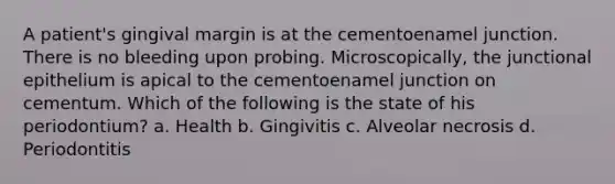A patient's gingival margin is at the cementoenamel junction. There is no bleeding upon probing. Microscopically, the junctional epithelium is apical to the cementoenamel junction on cementum. Which of the following is the state of his periodontium? a. Health b. Gingivitis c. Alveolar necrosis d. Periodontitis