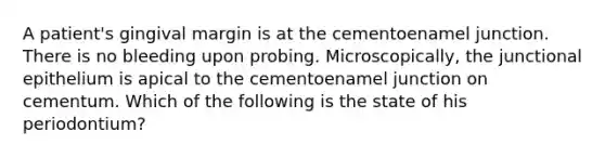 A patient's gingival margin is at the cementoenamel junction. There is no bleeding upon probing. Microscopically, the junctional epithelium is apical to the cementoenamel junction on cementum. Which of the following is the state of his periodontium?