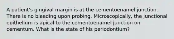 A patient's gingival margin is at the cementoenamel junction. There is no bleeding upon probing. Microscopically, the junctional epithelium is apical to the cementoenamel junction on cementum. What is the state of his periodontium?