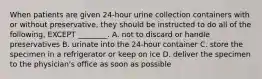 When patients are given 24-hour urine collection containers with or without preservative, they should be instructed to do all of the following, EXCEPT ________. A. not to discard or handle preservatives B. urinate into the 24-hour container C. store the specimen in a refrigerator or keep on ice D. deliver the specimen to the physician's office as soon as possible