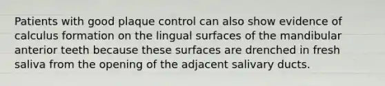 Patients with good plaque control can also show evidence of calculus formation on the lingual surfaces of the mandibular anterior teeth because these surfaces are drenched in fresh saliva from the opening of the adjacent salivary ducts.