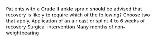 Patients with a Grade II ankle sprain should be advised that recovery is likely to require which of the following? Choose two that apply. Application of an air cast or splint 4 to 6 weeks of recovery Surgical intervention Many months of non-weightbearing