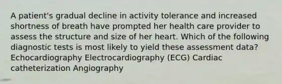 A patient's gradual decline in activity tolerance and increased shortness of breath have prompted her health care provider to assess the structure and size of her heart. Which of the following diagnostic tests is most likely to yield these assessment data? Echocardiography Electrocardiography (ECG) Cardiac catheterization Angiography