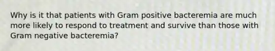 Why is it that patients with Gram positive bacteremia are much more likely to respond to treatment and survive than those with Gram negative bacteremia?