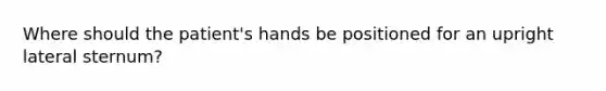 Where should the patient's hands be positioned for an upright lateral sternum?