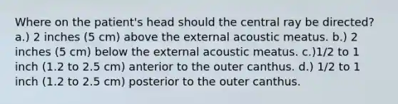 Where on the patient's head should the central ray be directed? a.) 2 inches (5 cm) above the external acoustic meatus. b.) 2 inches (5 cm) below the external acoustic meatus. c.)1/2 to 1 inch (1.2 to 2.5 cm) anterior to the outer canthus. d.) 1/2 to 1 inch (1.2 to 2.5 cm) posterior to the outer canthus.